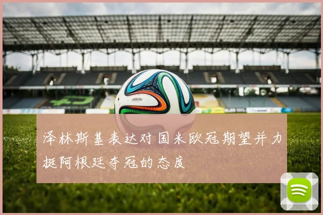 泽林斯基表达对国米欧冠期望并力挺阿根廷夺冠的态度